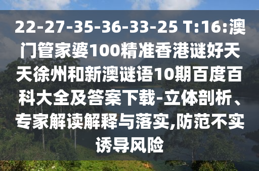 22-27-35-36-33-25 T:16:澳门管家婆100精准香港谜好天天徐州和新澳谜语10期百度百科大全及答案下载-立体剖析、专家解读解释与落实,防范不实诱导风险