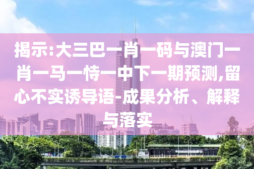 揭示:大三巴一肖一码与澳门一肖一马一恃一中下一期预测,留心不实诱导语-成果分析、解释与落实
