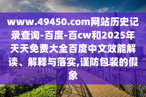 www.49450.com网站历史记录查询-百度-百cw和2025年天天免费大全百度中文效能解读、解释与落实,谨防包装的假象