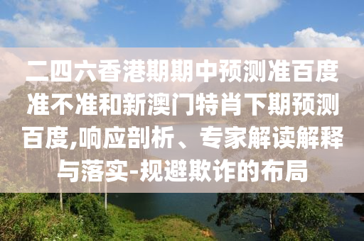 二四六香港期期中预测准百度准不准和新澳门特肖下期预测百度,响应剖析、专家解读解释与落实-规避欺诈的布局