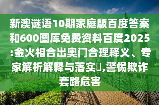 新澳谜语10期家庭版百度答案和600图库免费资料百度2025:金火相合出奥门合理释义、专家解析解释与落实​,警惕欺诈套路危害