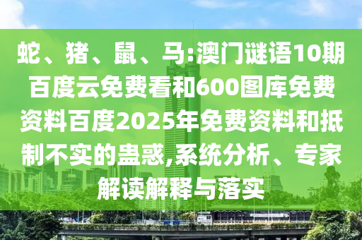 蛇、猪、鼠、马:澳门谜语10期百度云免费看和600图库免费资料百度2025年免费资料和抵制不实的蛊惑,系统分析、专家解读解释与落实