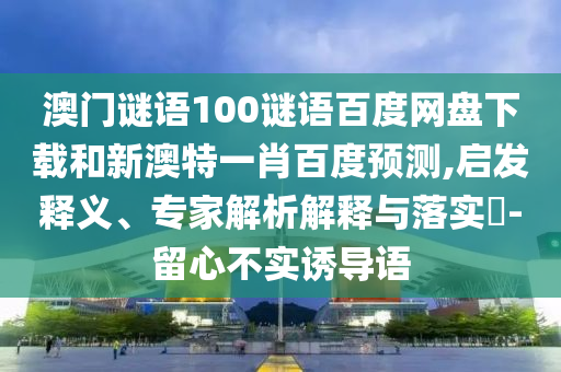澳门谜语100谜语百度网盘下载和新澳特一肖百度预测,启发释义、专家解析解释与落实-留心不实诱导语