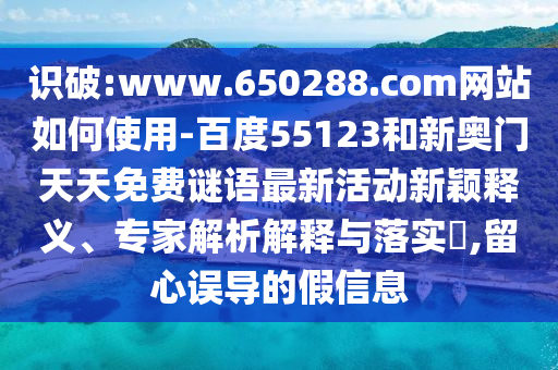 识破:www.650288.com网站如何使用-百度55123和新奥门天天免费谜语最新活动新颖释义、专家解析解释与落实​,留心误导的假信息