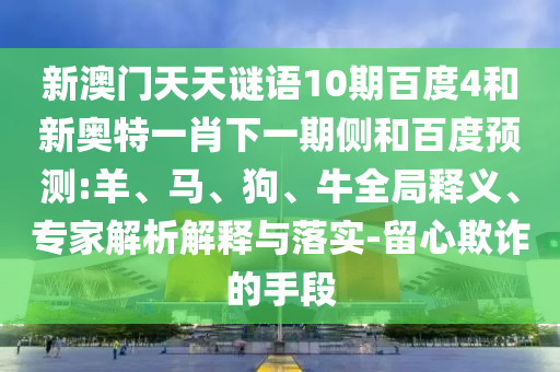 新澳门天天谜语10期百度4和新奥特一肖下一期侧和百度预测:羊、马、狗、牛全局释义、专家解析解释与落实-留心欺诈的手段