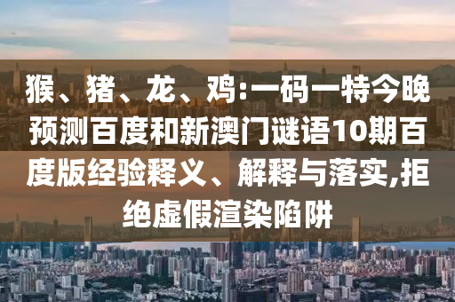 猴、猪、龙、鸡:一码一特今晚预测百度和新澳门谜语10期百度版经验释义、解释与落实,拒绝虚假渲染陷阱