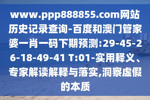 www.ppp888855.com网站历史记录查询-百度和澳门管家婆一肖一码下期预测:29-45-26-18-49-41 T:01-实用释义、专家解读解释与落实,洞察虚假的本质