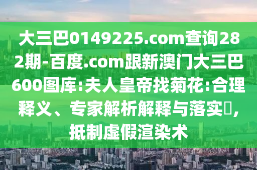 大三巴0149225.com查询282期-百度.com跟新澳门大三巴600图库:夫人皇帝找菊花:合理释义、专家解析解释与落实​,抵制虚假渲染术