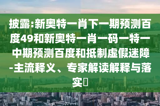 披露:新奥特一肖下一期预测百度49和新奥特一肖一码一特一中期预测百度和抵制虚假迷障-主流释义、专家解读解释与落实​