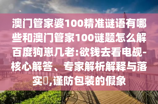澳门管家婆100精准谜语有哪些和澳门管家100谜题怎么解百度狗崽几老:欲钱去看电觇-核心解答、专家解析解释与落实​,谨防包装的假象