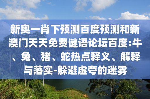 新奥一肖下预测百度预测和新澳门天天免费谜语论坛百度:牛、兔、猪、蛇热点释义、解释与落实-躲避虚夸的迷雾
