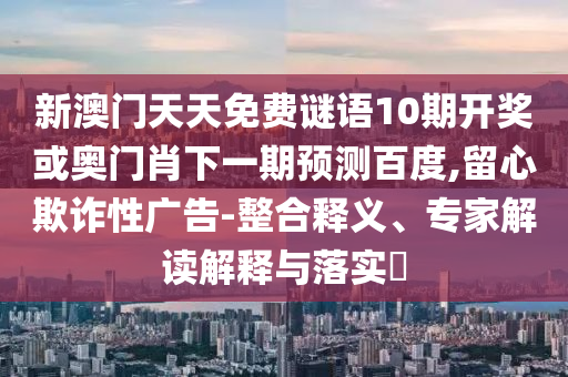 新澳门天天免费谜语10期开奖或奥门肖下一期预测百度,留心欺诈性广告-整合释义、专家解读解释与落实​
