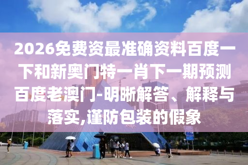 2026免费资最准确资料百度一下和新奥门特一肖下一期预测百度老澳门-明晰解答、解释与落实,谨防包装的假象
