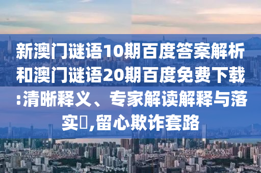新澳门谜语10期百度答案解析和澳门谜语20期百度免费下载:清晰释义、专家解读解释与落实​,留心欺诈套路
