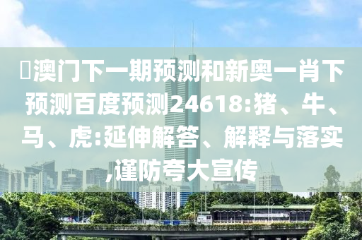 釿澳门下一期预测和新奥一肖下预测百度预测24618:猪、牛、马、虎:延伸解答、解释与落实,谨防夸大宣传