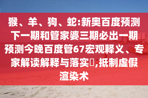 猴、羊、狗、蛇:新奥百度预测下一期和管家婆三期必出一期预测今晚百度管67宏观释义、专家解读解释与落实​,抵制虚假渲染术