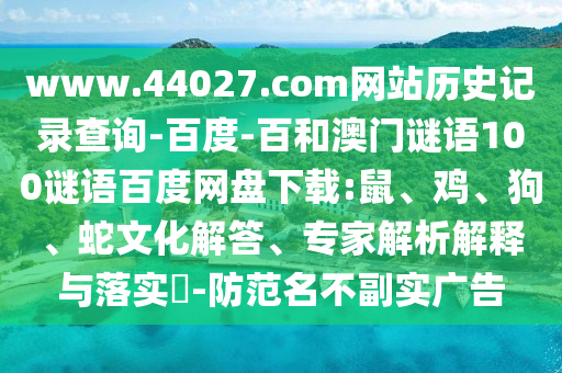 www.44027.com网站历史记录查询-百度-百和澳门谜语100谜语百度网盘下载:鼠、鸡、狗、蛇文化解答、专家解析解释与落实​-防范名不副实广告