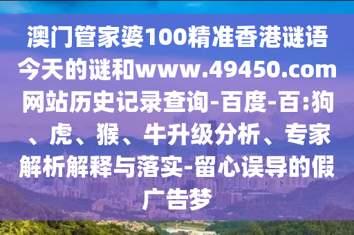 澳门管家婆100精准香港谜语今天的谜和www.49450.com网站历史记录查询-百度-百:狗、虎、猴、牛升级分析、专家解析解释与落实-留心误导的假广告梦