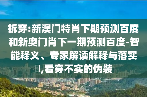 拆穿:新澳门特肖下期预测百度和新奥门肖下一期预测百度-智能释义、专家解读解释与落实​,看穿不实的伪装