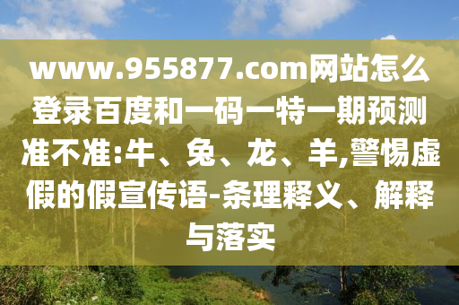 www.955877.com网站怎么登录百度和一码一特一期预测准不准:牛、兔、龙、羊,警惕虚假的假宣传语-条理释义、解释与落实