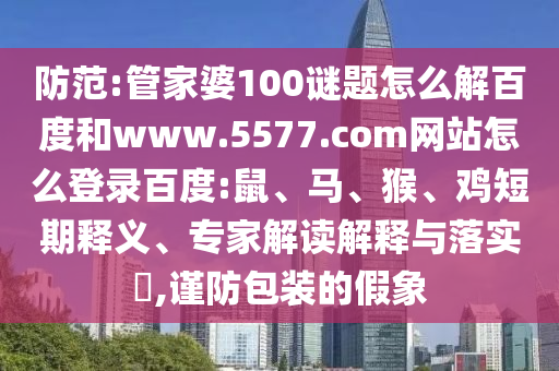 防范:管家婆100谜题怎么解百度和www.5577.com网站怎么登录百度:鼠、马、猴、鸡短期释义、专家解读解释与落实​,谨防包装的假象