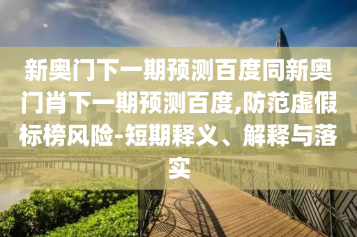 新奥门下一期预测百度同新奥门肖下一期预测百度,防范虚假标榜风险-短期释义、解释与落实
