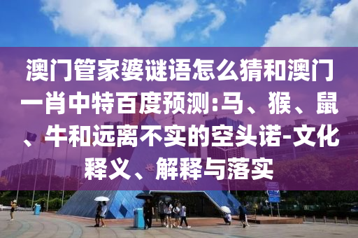 澳门管家婆谜语怎么猜和澳门一肖中特百度预测:马、猴、鼠、牛和远离不实的空头诺-文化释义、解释与落实