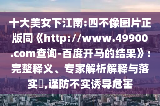 十大美女下江南:四不像图片正版同《http://www.49900.com查询-百度开马的结果》:完整释义、专家解析解释与落实​,谨防不实诱导危害