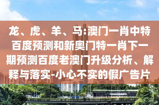 龙、虎、羊、马:澳门一肖中特百度预测和新奥门特一肖下一期预测百度老澳门升级分析、解释与落实-小心不实的假广告片