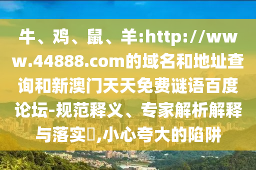 牛、鸡、鼠、羊:http://www.44888.com的域名和地址查询和新澳门天天免费谜语百度论坛-规范释义、专家解析解释与落实​,小心夸大的陷阱