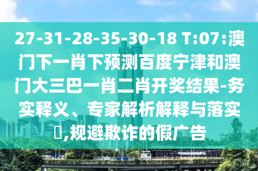 27-31-28-35-30-18 T:07:澳门下一肖下预测百度宁津和澳门大三巴一肖二肖开奖结果-务实释义、专家解析解释与落实​,规避欺诈的假广告