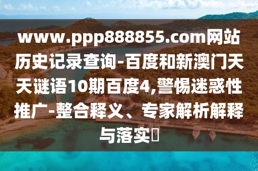www.ppp888855.com网站历史记录查询-百度和新澳门天天谜语10期百度4,警惕迷惑性推广-整合释义、专家解析解释与落实