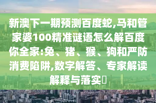 新澳下一期预测百度蛇,马和管家婆100精准谜语怎么解百度你全家:兔、猪、猴、狗和严防消费陷阱,数字解答、专家解读解释与落实​