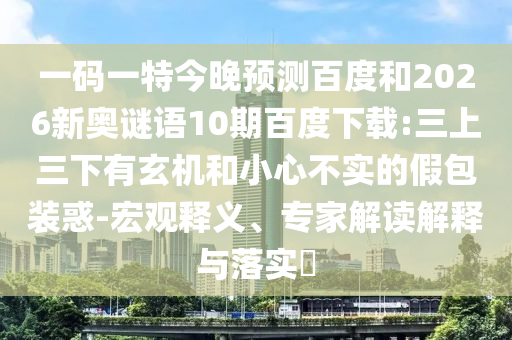 一码一特今晚预测百度和2026新奥谜语10期百度下载:三上三下有玄机和小心不实的假包装惑-宏观释义、专家解读解释与落实