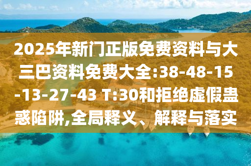 2025年新门正版免费资料与大三巴资料免费大全:38-48-15-13-27-43 T:30和拒绝虚假蛊惑陷阱,全局释义、解释与落实