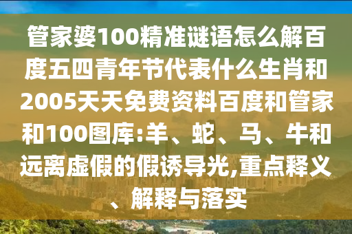 管家婆100精准谜语怎么解百度五四青年节代表什么生肖和2005天天免费资料百度和管家和100图库:羊、蛇、马、牛和远离虚假的假诱导光,重点释义、解释与落实