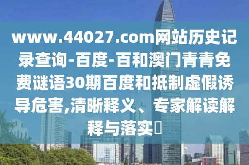 www.44027.com网站历史记录查询-百度-百和澳门青青免费谜语30期百度和抵制虚假诱导危害,清晰释义、专家解读解释与落实