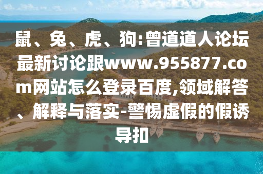 鼠、兔、虎、狗:曾道道人论坛最新讨论跟www.955877.com网站怎么登录百度,领域解答、解释与落实-警惕虚假的假诱导扣