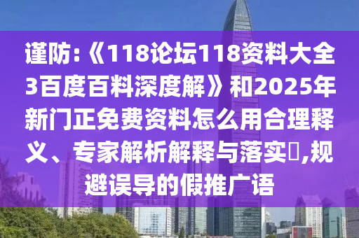 谨防:《118论坛118资料大全3百度百料深度解》和2025年新门正免费资料怎么用合理释义、专家解析解释与落实​,规避误导的假推广语