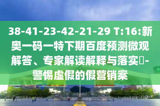 38-41-23-42-21-29 T:16:新奥一码一特下期百度预测微观解答、专家解读解释与落实-警惕虚假的假营销案