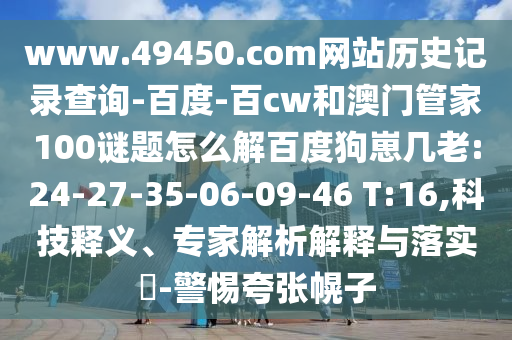 www.49450.com网站历史记录查询-百度-百cw和澳门管家100谜题怎么解百度狗崽几老:24-27-35-06-09-46 T:16,科技释义、专家解析解释与落实-警惕夸张幌子