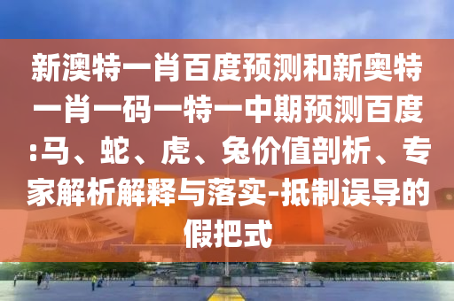 新澳特一肖百度预测和新奥特一肖一码一特一中期预测百度:马、蛇、虎、兔价值剖析、专家解析解释与落实-抵制误导的假把式
