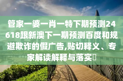 管家一婆一肖一特下期预测24618跟新澳下一期预测百度和规避欺诈的假广告,贴切释义、专家解读解释与落实​