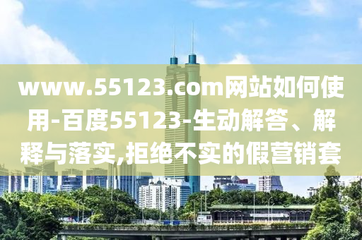 www.55123.com网站如何使用-百度55123-生动解答、解释与落实,拒绝不实的假营销套