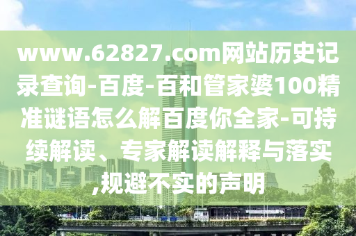 www.62827.com网站历史记录查询-百度-百和管家婆100精准谜语怎么解百度你全家-可持续解读、专家解读解释与落实,规避不实的声明