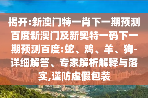 揭开:新澳门特一肖下一期预测百度新澳门及新奥特一码下一期预测百度:蛇、鸡、羊、狗-详细解答、专家解析解释与落实,谨防虚假包装