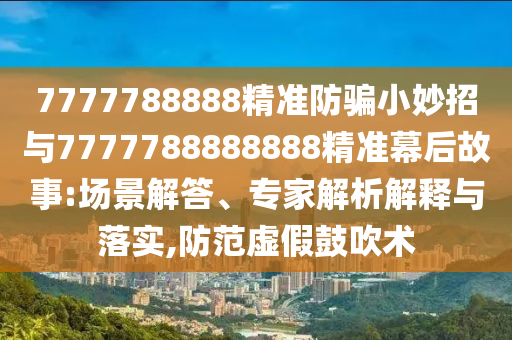 7777788888精准防骗小妙招与7777788888888精准幕后故事:场景解答、专家解析解释与落实,防范虚假鼓吹术