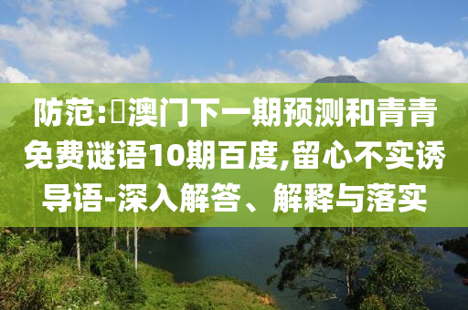 防范:釿澳门下一期预测和青青免费谜语10期百度,留心不实诱导语-深入解答、解释与落实