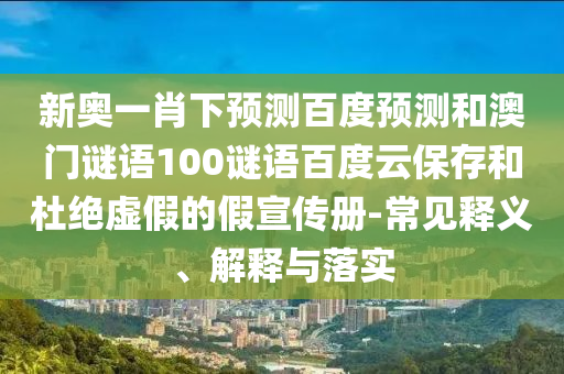 新奥一肖下预测百度预测和澳门谜语100谜语百度云保存和杜绝虚假的假宣传册-常见释义、解释与落实