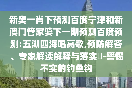 新奥一肖下预测百度宁津和新澳门管家婆下一期预测百度预测:五湖四海唱高歌,预防解答、专家解读解释与落实​-警惕不实的钓鱼钩